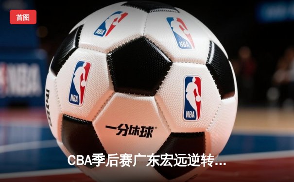CBA季后赛广东宏远逆转辽宁本钢，周琦关键表现助队险胜