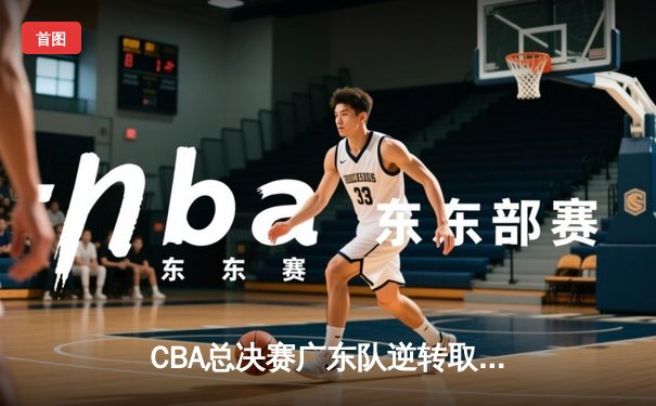 CBA总决赛广东队逆转取胜，易建联关键三分锁定胜局