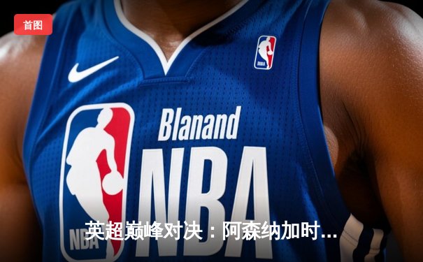 英超巅峰对决：阿森纳加时绝杀利物浦，萨卡制胜球点燃酋长球场