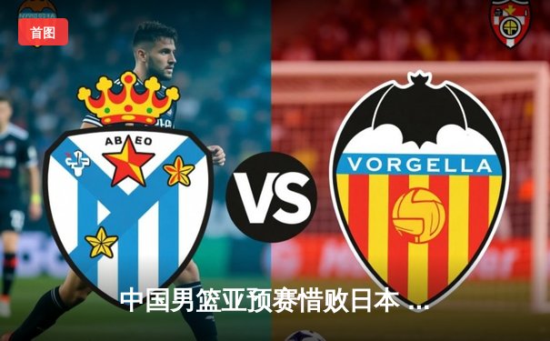 中国男篮亚预赛惜败日本 终结88年不败纪录，胡金秋23分难救主