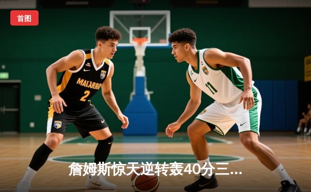 詹姆斯惊天逆转轰40分三双 湖人加时险胜勇士锁定季后赛关键席位