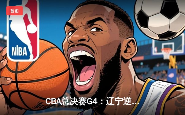 CBA总决赛G4：辽宁逆转广东夺赛点 赵继伟关键三分定乾坤