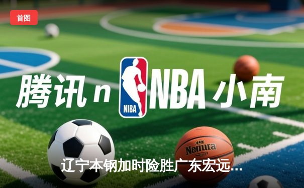 辽宁本钢加时险胜广东宏远，赵继伟33分导演逆转好戏