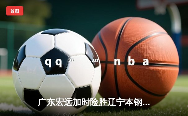 广东宏远加时险胜辽宁本钢，CBA总决赛上演史诗级对决